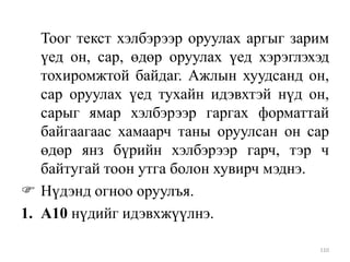 Тоог текст хэлбэрээр оруулах аргыг зарим
үед он, сар, өдөр оруулах үед хэрэглэхэд
тохиромжтой байдаг. Ажлын хуудсанд он,
сар оруулах үед тухайн идэвхтэй нүд он,
сарыг ямар хэлбэрээр гаргах форматтай
байгаагаас хамаарч таны оруулсан он сар
өдөр янз бүрийн хэлбэрээр гарч, тэр ч
байтугай тоон утга болон хувирч мэднэ.
 Нүдэнд огноо оруулъя.
1. А10 нүдийг идэвхжүүлнэ.
110

 