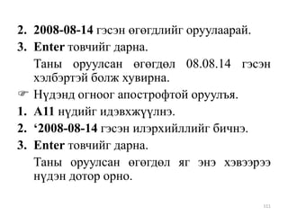 2. 2008-08-14 гэсэн өгөгдлийг оруулаарай.
3. Enter товчийг дарна.
Таны оруулсан өгөгдөл 08.08.14 гэсэн
хэлбэртэй болж хувирна.
 Нүдэнд огноог апострофтой оруулъя.
1. A11 нүдийг идэвхжүүлнэ.
2. ‘2008-08-14 гэсэн илэрхийллийг бичнэ.
3. Enter товчийг дарна.
Таны оруулсан өгөгдөл яг энэ хэвээрээ
нүдэн дотор орно.
111

 
