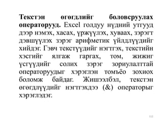 Текстэн
өгөгдлийг
боловсруулах
операторууд. Excel голдуу нүдний утгууд
дээр нэмэх, хасах, үржүүлэх, хуваах, зэрэгт
дэвшүүлэх зэрэг арифметик үйлдлүүдийг
хийдэг. Гэвч текстүүдийг нэгтгэх, текстийн
хэсгийг ялгаж гаргах, том, жижиг
үсгүүдийг солих зэрэг зориулалттай
операторуудыг хэрэглэн томъѐо зохиох
боломж байдаг. Жишээлбэл, текстэн
өгөгдлүүдийг нэгтгэхдээ (&) операторыг
хэрэглэдэг.
112

 