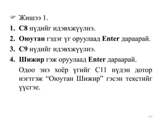 
1.
2.
3.
4.

Жишээ 1.
С8 нүдийг идэвхжүүлнэ.
Оюутан гэдэг үг оруулаад Enter дараарай.
С9 нүдийг идэвхжүүлнэ.
Шижир гэж оруулаад Enter дараарай.
Одоо энэ хоѐр үгийг С11 нүдэн дотор
нэгтгэж “Оюутан Шижир” гэсэн текстийг
үүсгэе.

113

 