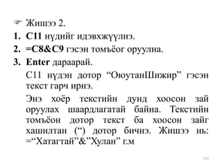 
1.
2.
3.

Жишээ 2.
С11 нүдийг идэвхжүүлнэ.
=C8&C9 гэсэн томъѐог оруулна.
Enter дараарай.
С11 нүдэн дотор “ОюутанШижир” гэсэн
текст гарч ирнэ.
Энэ хоѐр текстийн дунд хоосон зай
оруулах шаардлагатай байна. Текстийн
томъѐон дотор текст ба хоосон зайг
хашилтан (“) дотор бичнэ. Жишээ нь:
=“Хатагтай”&”Хулан” г.м
114

 