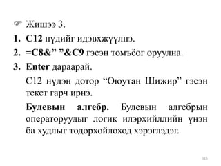 
1.
2.
3.

Жишээ 3.
С12 нүдийг идэвхжүүлнэ.
=C8&” ”&C9 гэсэн томъѐог оруулна.
Enter дараарай.
С12 нүдэн дотор “Оюутан Шижир” гэсэн
текст гарч ирнэ.
Булевын алгебр. Булевын алгебрын
операторуудыг логик илэрхийллийн үнэн
ба худлыг тодорхойлоход хэрэглэдэг.
115

 