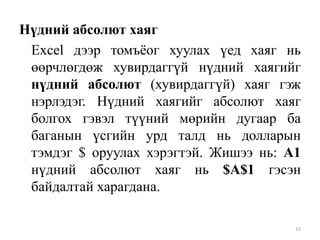 Нүдний абсолют хаяг
Excel дээр томъѐог хуулах үед хаяг нь
өөрчлөгдөж хувирдаггүй нүдний хаягийг
нүдний абсолют (хувирдаггүй) хаяг гэж
нэрлэдэг. Нүдний хаягийг абсолют хаяг
болгох гэвэл түүний мөрийн дугаар ба
баганын үсгийн урд талд нь долларын
тэмдэг $ оруулах хэрэгтэй. Жишээ нь: А1
нүдний абсолют хаяг нь $A$1 гэсэн
байдалтай харагдана.
15

 