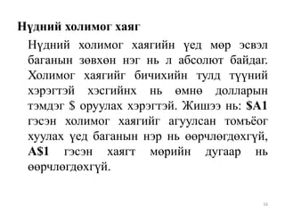 Нүдний холимог хаяг
Нүдний холимог хаягийн үед мөр эсвэл
баганын зөвхөн нэг нь л абсолют байдаг.
Холимог хаягийг бичихийн тулд түүний
хэрэгтэй хэсгийнх нь өмнө долларын
тэмдэг $ оруулах хэрэгтэй. Жишээ нь: $A1
гэсэн холимог хаягийг агуулсан томъѐог
хуулах үед баганын нэр нь өөрчлөгдөхгүй,
A$1 гэсэн хаягт мөрийн дугаар нь
өөрчлөгдөхгүй.
16

 