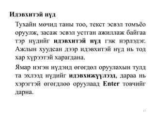Идэвхитэй нүд
Тухайн мөчид таны тоо, текст эсвэл томъѐо
оруулж, засаж эсвэл устган ажиллаж байгаа
тэр нүдийг идэвхитэй нүд гэж нэрлэдэг.
Ажлын хуудсан дээр идэвхитэй нүд нь тод
хар хүрээтэй харагдана.
Ямар нэгэн нүдэнд өгөгдөл оруулахын тулд
та эхлээд нүдийг идэвхижүүлээд, дараа нь
хэрэгтэй өгөгдлөө оруулаад Enter товчийг
дарна.
17

 