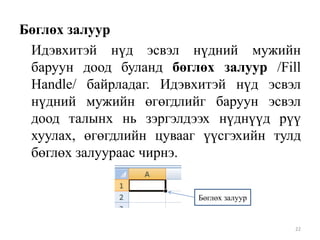 Бөглөх залуур
Идэвхитэй нүд эсвэл нүдний мужийн
баруун доод буланд бөглөх залуур /Fill
Handle/ байрладаг. Идэвхитэй нүд эсвэл
нүдний мужийн өгөгдлийг баруун эсвэл
доод талынх нь зэргэлдээх нүднүүд рүү
хуулах, өгөгдлийн цувааг үүсгэхийн тулд
бөглөх залуураас чирнэ.
Бөглөх залуур

22

 