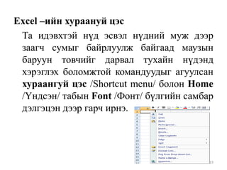 Excel –ийн хураануй цэс
Та идэвхтэй нүд эсвэл нүдний муж дээр
заагч сумыг байрлуулж байгаад маузын
баруун товчийг дарвал тухайн нүдэнд
хэрэглэх боломжтой командуудыг агуулсан
хураангуй цэс /Shortcut menu/ болон Home
/Үндсэн/ табын Font /Фонт/ бүлгийн самбар
дэлгэцэн дээр гарч ирнэ.

23

 