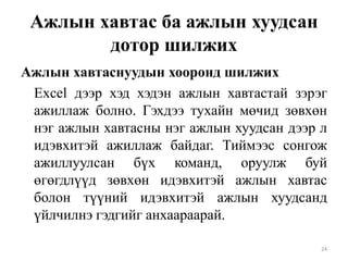Ажлын хавтас ба ажлын хуудсан
дотор шилжих
Ажлын хавтаснуудын хооронд шилжих
Excel дээр хэд хэдэн ажлын хавтастай зэрэг
ажиллаж болно. Гэхдээ тухайн мөчид зөвхөн
нэг ажлын хавтасны нэг ажлын хуудсан дээр л
идэвхитэй ажиллаж байдаг. Тиймээс сонгож
ажиллуулсан бүх команд, оруулж буй
өгөгдлүүд зөвхөн идэвхитэй ажлын хавтас
болон түүний идэвхитэй ажлын хуудсанд
үйлчилнэ гэдгийг анхаараарай.
24

 