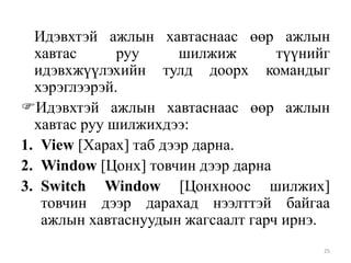 Идэвхтэй ажлын хавтаснаас өөр ажлын
хавтас
руу
шилжиж
түүнийг
идэвхжүүлэхийн тулд доорх командыг
хэрэглээрэй.
Идэвхтэй ажлын хавтаснаас өөр ажлын
хавтас руу шилжихдээ:
1. View [Харах] таб дээр дарна.
2. Window [Цонх] товчин дээр дарна
3. Switch Window [Цонхноос шилжих]
товчин дээр дарахад нээлттэй байгаа
ажлын хавтаснуудын жагсаалт гарч ирнэ.
25

 