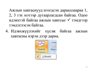 Ажлын хавтаснууд нээгдсэн дарааллаараа 1,
2, 3 гэх мэтээр дугаарлагдсан байгаа. Одоо
идэвхтэй байгаа ажлын хавтсыг  тэмдгээр
тэмдэглэсэн байгаа.
4. Идэвхжүүлэхийг хүсэж байгаа ажлын
хавтасны нэрэн дээр дарна.

26

 