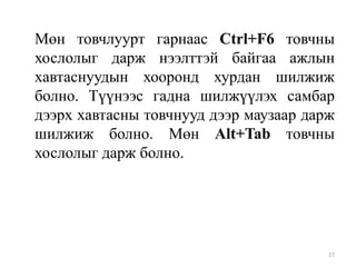 Мөн товчлуурт гарнаас Ctrl+F6 товчны
хослолыг дарж нээлттэй байгаа ажлын
хавтаснуудын хооронд хурдан шилжиж
болно. Түүнээс гадна шилжүүлэх самбар
дээрх хавтасны товчнууд дээр маузаар дарж
шилжиж болно. Мөн Alt+Tab товчны
хослолыг дарж болно.

27

 