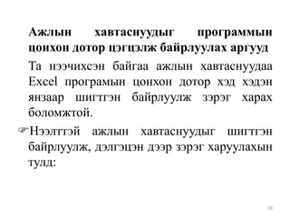 Ажлын
хавтаснуудыг
программын
цонхон дотор цэгцэлж байрлуулах аргууд
Та нээчихсэн байгаа ажлын хавтаснуудаа
Excel програмын цонхон дотор хэд хэдэн
янзаар шигтгэн байрлуулж зэрэг харах
боломжтой.
Нээлттэй ажлын хавтаснуудыг шигтгэн
байрлуулж, дэлгэцэн дээр зэрэг харуулахын
тулд:

28

 
