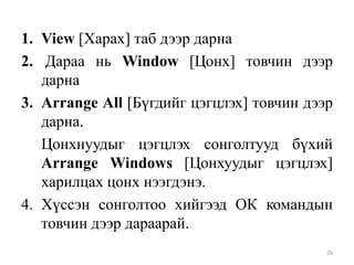 1. View [Харах] таб дээр дарна
2. Дараа нь Window [Цонх] товчин дээр
дарна
3. Arrange All [Бүгдийг цэгцлэх] товчин дээр
дарна.
Цонхнуудыг цэгцлэх сонголтууд бүхий
Arrange Windows [Цонхуудыг цэгцлэх]
харилцах цонх нээгдэнэ.
4. Хүссэн сонголтоо хийгээд ОК командын
товчин дээр дараарай.
29

 