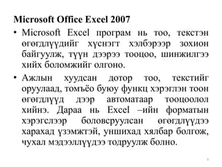 Microsoft Office Excel 2007
• Microsoft Excel програм нь тоо, текстэн
өгөгдлүүдийг хүснэгт хэлбэрээр зохион
байгуулж, түүн дээрээ тооцоо, шинжилгээ
хийх боломжийг олгоно.
• Ажлын хуудсан дотор тоо, текстийг
оруулаад, томъѐо буюу функц хэрэглэн тоон
өгөгдлүүд дээр автоматаар тооцоолол
хийнэ. Дараа нь Excel –ийн форматын
хэрэгслээр боловсруулсан өгөгдлүүдээ
харахад үзэмжтэй, уншихад хялбар болгож,
чухал мэдээллүүдээ тодруулж болно.
3

 