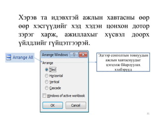 Хэрэв та идэвхтэй ажлын хавтасны өөр
өөр хэсгүүдийг хэд хэдэн цонхон дотор
зэрэг харж, ажиллахыг хүсвэл доорх
үйлдлийг гүйцэтгээрэй.
Эдгээр сонголтын товнуудын
ажлын хавтаснуудыг
цэгцэлж бйарлуулах
хэлбэрүүд

31

 