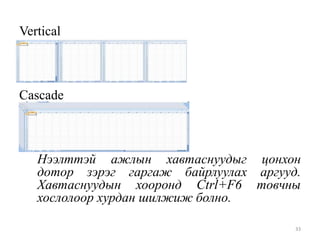 Vertical

Cascade

Нээлттэй ажлын хавтаснуудыг цонхон
дотор зэрэг гаргаж байрлуулах аргууд.
Хавтаснуудын хооронд Ctrl+F6 товчны
хослолоор хурдан шилжиж болно.
33

 