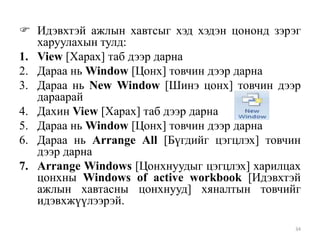  Идэвхтэй ажлын хавтсыг хэд хэдэн цононд зэрэг
харуулахын тулд:
1. View [Харах] таб дээр дарна
2. Дараа нь Window [Цонх] товчин дээр дарна
3. Дараа нь New Window [Шинэ цонх] товчин дээр
дараарай
4. Дахин View [Харах] таб дээр дарна
5. Дараа нь Window [Цонх] товчин дээр дарна
6. Дараа нь Arrange All [Бүгдийг цэгцлэх] товчин
дээр дарна
7. Arrange Windows [Цонхнуудыг цэгцлэх] харилцах
цонхны Windows of active workbook [Идэвхтэй
ажлын хавтасны цонхнууд] хяналтын товчийг
идэвхжүүлээрэй.
34

 