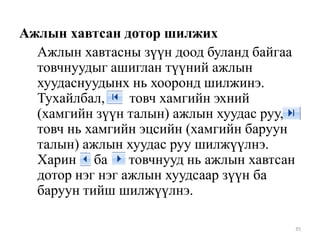 Ажлын хавтсан дотор шилжих
Ажлын хавтасны зүүн доод буланд байгаа
товчнуудыг ашиглан түүний ажлын
хуудаснуудынх нь хооронд шилжинэ.
Тухайлбал,
товч хамгийн эхний
(хамгийн зүүн талын) ажлын хуудас руу,
товч нь хамгийн эцсийн (хамгийн баруун
талын) ажлын хуудас руу шилжүүлнэ.
Харин ба товчнууд нь ажлын хавтсан
дотор нэг нэг ажлын хуудсаар зүүн ба
баруун тийш шилжүүлнэ.
35

 