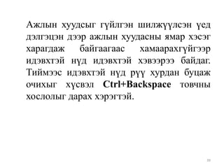 Ажлын хуудсыг гүйлгэн шилжүүлсэн үед
дэлгэцэн дээр ажлын хуудасны ямар хэсэг
харагдаж байгаагаас хамаарахгүйгээр
идэвхтэй нүд идэвхтэй хэвээрээ байдаг.
Тиймээс идэвхтэй нүд рүү хурдан буцаж
очихыг хүсвэл Ctrl+Backspace товчны
хослолыг дарах хэрэгтэй.

39

 