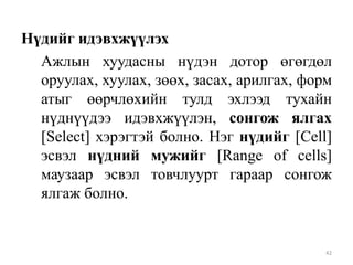 Нүдийг идэвхжүүлэх
Ажлын хуудасны нүдэн дотор өгөгдөл
оруулах, хуулах, зөөх, засах, арилгах, форм
атыг өөрчлөхийн тулд эхлээд тухайн
нүднүүдээ идэвхжүүлэн, сонгож ялгах
[Select] хэрэгтэй болно. Нэг нүдийг [Cell]
эсвэл нүдний мужийг [Range of cells]
маузаар эсвэл товчлуурт гараар сонгож
ялгаж болно.

42

 