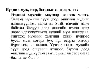 Нүдний муж, мөр, баганыг сонгож ялгах
Нүдний мужийг маузаар сонгож ялгах.
Эхлээд мужийн зүүн дээд өнцгийн нүдийг
идэвхжүүлээд, дараа нь Shift товчийг дарж
байгаад баруун доод өнцгийн нүдэн дээр
дарж идэвхжүүлэхэд нүдний муж ялгагдана.
Ингэхэд мужийн хамгийн эхний нүднээс
бусад муж доторх бүх нүд саарал өнгөөр
бүрхэгдэж ялгагдана. Үүнээс гадна мужийн
зүүн дээд өнцгийн нүднээс баруун доод
өнцгийн нүд хүртэл заагч сумыг чирэх замаар
бас ялгаж болно.
44

 