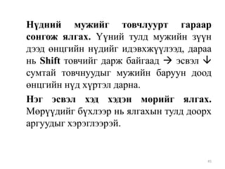 Нүдний мужийг товчлуурт гараар
сонгож ялгах. Үүний тулд мужийн зүүн
дээд өнцгийн нүдийг идэвхжүүлээд, дараа
нь Shift товчийг дарж байгаад  эсвэл 
сумтай товчнуудыг мужийн баруун доод
өнцгийн нүд хүртэл дарна.
Нэг эсвэл хэд хэдэн мөрийг ялгах.
Мөрүүдийг бүхлээр нь ялгахын тулд доорх
аргуудыг хэрэглээрэй.

45

 