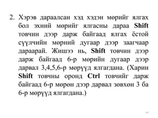 2. Хэрэв дараалсан хэд хэдэн мөрийг ялгах
бол эхний мөрийг ялгасны дараа Shift
товчин дээр дарж байгаад ялгах ѐстой
сүүлчийн мөрний дугаар дээр заагчаар
дараарай. Жишээ нь, Shift товчин дээр
дарж байгаад 6-р мөрийн дугаар дээр
дарвал 3,4,5,6-р мөрүүд ялгагдана. (Харин
Shift товчны оронд Ctrl товчийг дарж
байгаад 6-р мөрөн дээр дарвал зөвхөн 3 ба
6-р мөрүүд ялгагдана.)
47

 