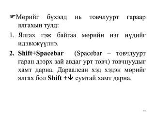 Мөрийг бүхэлд нь товчлуурт гараар
ялгахын тулд:
1. Ялгах гэж байгаа мөрийн нэг нүдийг
идэвхжүүлнэ.
2. Shift+Spacebar
(Spacebar – товчлуурт
гаран дээрх зай авдаг урт товч) товчнуудыг
хамт дарна. Дараалсан хэд хэдэн мөрийг
ялгах бол Shift + сумтай хамт дарна.

49

 
