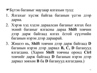 Бүтэн баганыг маузаар ялгахын тулд:
1. Ялгахыг хүсэж байгаа баганын үсгэн дээр
дарна.
2. Хэрэв хэд хэдэн дараалсан баганыг ялгах бол
эхний баганыг ялгасны дараа Shift товчин
дээр дарж байгаад ялгах ѐстой сүүлчийн
баганын нэрэн дээр дараарай.
3. Жишээ нь, Shift товчин дээр дарж байгаад D
баганын нэрэн дээр дарвал B, C, D баганууд
ялгагдана. (Харин Shift товчны оронд Ctrl
товчийг дарж байгаад D баганын нэрэн дээр
дарвал зөвхөн B ба D баганууд ялгагдана.)
50

 