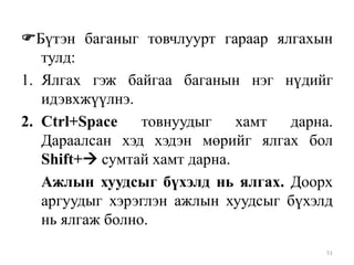 Бүтэн баганыг товчлуурт гараар ялгахын
тулд:
1. Ялгах гэж байгаа баганын нэг нүдийг
идэвхжүүлнэ.
2. Ctrl+Space
товнуудыг
хамт
дарна.
Дараалсан хэд хэдэн мөрийг ялгах бол
Shift+ сумтай хамт дарна.
Ажлын хуудсыг бүхэлд нь ялгах. Доорх
аргуудыг хэрэглэн ажлын хуудсыг бүхэлд
нь ялгаж болно.
51

 