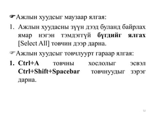 Ажлын хуудсыг маузаар ялгая:
1. Ажлын хуудасны зүүн дээд буланд байрлах
ямар нэгэн тэмдэггүй бүгдийг ялгах
[Select All] товчин дээр дарна.
Ажлын хуудсыг товчлуурт гараар ялгая:
1. Ctrl+A
товчны
хослолыг
эсвэл
Ctrl+Shift+Spacebar
товчнуудыг зэрэг
дарна.

52

 