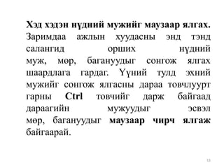 Хэд хэдэн нүдний мужийг маузаар ялгах.
Заримдаа ажлын хуудасны энд тэнд
салангид
орших
нүдний
муж, мөр, багануудыг сонгож ялгах
шаардлага гардаг. Үүний тулд эхний
мужийг сонгож ялгасны дараа товчлуурт
гарны Ctrl товчийг дарж байгаад
дараагийн
мужуудыг
эсвэл
мөр, багануудыг маузаар чирч ялгаж
байгаарай.
53

 