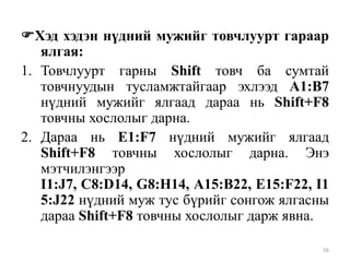 Хэд хэдэн нүдний мужийг товчлуурт гараар
ялгая:
1. Товчлуурт гарны Shift товч ба сумтай
товчнуудын тусламжтайгаар эхлээд A1:B7
нүдний мужийг ялгаад дараа нь Shift+F8
товчны хослолыг дарна.
2. Дараа нь E1:F7 нүдний мужийг ялгаад
Shift+F8 товчны хослолыг дарна. Энэ
мэтчилэнгээр
I1:J7, C8:D14, G8:H14, A15:B22, E15:F22, I1
5:J22 нүдний муж тус бүрийг сонгож ялгасны
дараа Shift+F8 товчны хослолыг дарж явна.
56

 