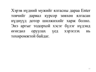 Хэрэв нүдний мужийг ялгасны дараа Enter
товчийг дарвал курсор зөвхөн ялгасан
нүднүүд дотор шилжихийг харж болно.
Энэ аргыг тодорхой хэсэг бүлэг нүдэнд
өгөгдөл оруулах үед хэрэглэх нь
тохиромжтой байдаг.

57

 