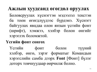 Ажлын хуудсанд өгөгдөл оруулах
Боловсруулах хүснэгтэн мэдээлэл текстэн
ба тоон өгөгдлүүдээс бүрдэнэ. Хүснэгт
байгуулах явцдаа олон янзын үсгийн фонт
(шрифт), хэмжээ, хэлбэр болон өнгийг
хэрэглэх боломжтой.
Үсгийн фонт сонгох
Үсгийн
фонт
болон
түүний
хэлбэр, өнгө, зэрэг форматыг Командын
хэрэгслийн самба дээрх Font [Фонт] бүлэг
доторх товчнуудаар өөрчилж болно.
58

 