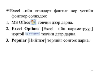 Excel –ийн стандарт фонтыг өөр үсгийн
фонтоор солихдоо:
1. MS Office
товчин дээр дарна.
2. Excel Options [Excel –ийн параметрууд]
нэртэй
товчин дээр дарна.
3. Popular [Нийтлэг] төрлийг сонгож дарна.

60

 