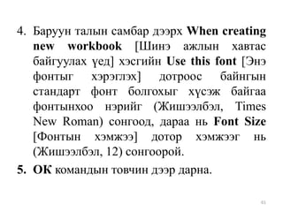 4. Баруун талын самбар дээрх When creating
new workbook [Шинэ ажлын хавтас
байгуулах үед] хэсгийн Use this font [Энэ
фонтыг хэрэглэх] дотроос байнгын
стандарт фонт болгохыг хүсэж байгаа
фонтынхоо нэрийг (Жишээлбэл, Times
New Roman) сонгоод, дараа нь Font Size
[Фонтын хэмжээ] дотор хэмжээг нь
(Жишээлбэл, 12) сонгоорой.
5. ОК командын товчин дээр дарна.
61

 