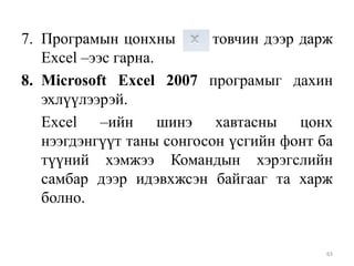 7. Програмын цонхны
товчин дээр дарж
Excel –ээс гарна.
8. Microsoft Excel 2007 програмыг дахин
эхлүүлээрэй.
Excel –ийн шинэ хавтасны цонх
нээгдэнгүүт таны сонгосон үсгийн фонт ба
түүний хэмжээ Командын хэрэгслийн
самбар дээр идэвхжсэн байгааг та харж
болно.

63

 