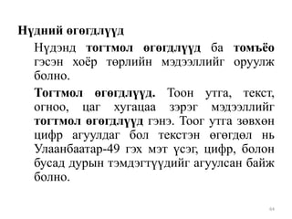 Нүдний өгөгдлүүд
Нүдэнд тогтмол өгөгдлүүд ба томъѐо
гэсэн хоѐр төрлийн мэдээллийг оруулж
болно.
Тогтмол өгөгдлүүд. Тоон утга, текст,
огноо, цаг хугацаа зэрэг мэдээллийг
тогтмол өгөгдлүүд гэнэ. Тоог утга зөвхөн
цифр агуулдаг бол текстэн өгөгдөл нь
Улаанбаатар-49 гэх мэт үсэг, цифр, болон
бусад дурын тэмдэгтүүдийг агуулсан байж
болно.
64

 