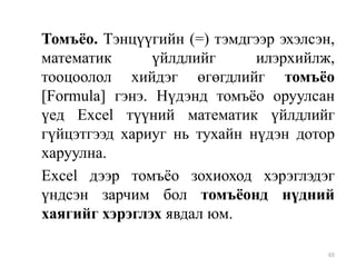 Томъѐо. Тэнцүүгийн (=) тэмдгээр эхэлсэн,
математик
үйлдлийг
илэрхийлж,
тооцоолол хийдэг өгөгдлийг томъѐо
[Formula] гэнэ. Нүдэнд томъѐо оруулсан
үед Excel түүний математик үйлдлийг
гүйцэтгээд хариуг нь тухайн нүдэн дотор
харуулна.
Excel дээр томъѐо зохиоход хэрэглэдэг
үндсэн зарчим бол томъѐонд нүдний
хаягийг хэрэглэх явдал юм.
65

 