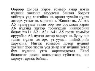 Өөрөөр хэлбэл хэрэв томъѐо ямар нэгэн
нүдний хаягийг агуулсан байвал бодолт
хийгдэх үед хаягийнх нь оронд тухайн нүдэн
доторх утгыг нь хэрэглэнэ. Жишээ нь, А1-ээс
А5 нүднүүдэд таван өөр тоо оруулаад харин
А6 нүдэнд эдгээр тоонуудын нийлбэрийг
бодох =A1+ A2+ A3+ A4+ A5 гэсэн томъѐог
оруулбал А6 нүдэн дотор хариуг нь буюу энэ
таван нүдэн доторх утгуудын нийлбэрийг
харуулна. Ингэж томъѐон дотор нүдний
хаягийг хэрэглэсэн үед ямар нэг нүдний эсвэл
бүх нүдний утга өөрчлөгдөхөд Excel
бодолтыг дахин автоматаар гүйцэтгэж, зөв
хариуг гаргаж байдаг.
66

 