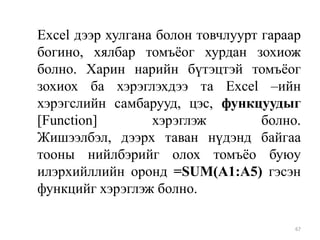 Excel дээр хулгана болон товчлуурт гараар
богино, хялбар томъѐог хурдан зохиож
болно. Харин нарийн бүтэцтэй томъѐог
зохиох ба хэрэглэхдээ та Excel –ийн
хэрэгслийн самбарууд, цэс, функцуудыг
[Function]
хэрэглэж
болно.
Жишээлбэл, дээрх таван нүдэнд байгаа
тооны нийлбэрийг олох томъѐо буюу
илэрхийллийн оронд =SUM(A1:A5) гэсэн
функцийг хэрэглэж болно.
67

 