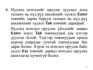 4. Нүдэнд өгөгдлийг оруулж дуусаад доод
талынх нь нүд рүү шилжхийг хүсвэл Enter
товчийг, харин баруун талынх нь нүд рүү
шилжихийг хүсвэл Tab товчийг дараарай.
Нүдэнд өгөгдөл оруулах үйлдлийг заавал
Enter эсвэл Tab товчнуудын аль нэгээр
дуусгах ѐстой. Тэдгээр товчнуудын оронд
курсор удирддаг сумтай товчнуудаас бас
дарж болно. Хэрэв та өгөгдөл оруулж байх
үедээ Esc товчийг дарвал өгөгдөл оруулах
ажиллагаа хүчингүй болно.
69

 