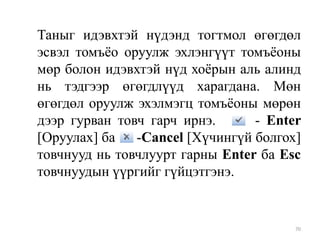 Таныг идэвхтэй нүдэнд тогтмол өгөгдөл
эсвэл томъѐо оруулж эхлэнгүүт томъѐоны
мөр болон идэвхтэй нүд хоѐрын аль алинд
нь тэдгээр өгөгдлүүд харагдана. Мөн
өгөгдөл оруулж эхэлмэгц томъѐоны мөрөн
дээр гурван товч гарч ирнэ.
- Enter
[Оруулах] ба
-Cancel [Хүчингүй болгох]
товчнууд нь товчлуурт гарны Enter ба Esc
товчнуудын үүргийг гүйцэтгэнэ.

70

 