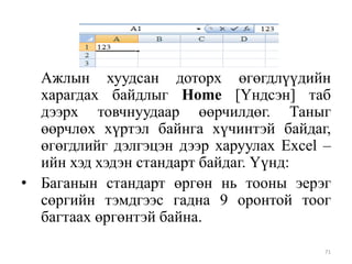 Ажлын хуудсан доторх өгөгдлүүдийн
харагдах байдлыг Home [Үндсэн] таб
дээрх товчнуудаар өөрчилдөг. Таныг
өөрчлөх хүртэл байнга хүчинтэй байдаг,
өгөгдлийг дэлгэцэн дээр харуулах Excel –
ийн хэд хэдэн стандарт байдаг. Үүнд:
• Баганын стандарт өргөн нь тооны эерэг
сөргийн тэмдгээс гадна 9 оронтой тоог
багтаах өргөнтэй байна.
71

 