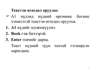 
1.
2.
3.

Текстэн өгөгдөл оруулах
А1 нүдэнд нүдний өргөнөөс богино
хэмжээтэй текстэн өгөгдөл оруулъя.
А1 нүдийг идэвхжүүлнэ.
Book гэж бичээрэй.
Enter товчийг дарна.
Текст нүдний зүүн талтай тэгширсэн
харагдана.

73

 