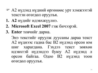  А2 нүдэнд нүдний өргөнөөс урт хэмжээтэй
текстэн өгөгдөл оруулъя.
1. А2 нүдийг идэвхжүүлнэ.
2. Microsoft Excel 2007 гэж бичээрэй.
3. Enter товчийг дарна.
Энэ текстийг оруулж дуусаны дараа текст
А2 нүднээс гадна бас В2 нүдэнд орсон юм
шиг харагдана. Гэхдээ текст зөвхөн
идэвхтэй нүдэндээ буюу А2 нүдэнд л
орсон байгаа. Одоо В2 нүдэнд тоон
өгөгдөл оруулъя.
74

 
