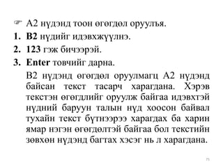 
1.
2.
3.

А2 нүдэнд тоон өгөгдөл оруулъя.
В2 нүдийг идэвхжүүлнэ.
123 гэж бичээрэй.
Enter товчийг дарна.
В2 нүдэнд өгөгдөл оруулмагц А2 нүдэнд
байсан текст тасарч харагдана. Хэрэв
текстэн өгөгдлийг оруулж байгаа идэвхтэй
нүдний баруун талын нүд хоосон байвал
тухайн текст бүтнээрээ харагдах ба харин
ямар нэгэн өгөгдөлтэй байгаа бол текстийн
зөвхөн нүдэнд багтах хэсэг нь л харагдана.
75

 