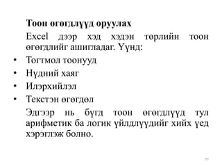 •
•
•
•

Тоон өгөгдлүүд оруулах
Excel дээр хэд хэдэн төрлийн тоон
өгөгдлийг ашигладаг. Үүнд:
Тогтмол тоонууд
Нүдний хаяг
Илэрхийлэл
Текстэн өгөгдөл
Эдгээр нь бүгд тоон өгөгдлүүд тул
арифметик ба логик үйлдлүүдийг хийх үед
хэрэглэж болно.
77

 