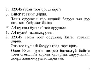 2. 123.45 гэсэн тоог оруулаарай.
3. Enter товчийг дарна.
Таны оруулсан тоо нүдний баруун тал руу
шилжин байрлаж байна.
 А4 нүдэнд бутахай тоо оруулъя:
1. А4 нүдийг идэвхжүүлнэ.
2. 123.45 гэсэн тоог оруулаад Enter товчийг
дарна.
Энэ тоо нүдний баруун талд гарч ирнэ.
Одоо Excel нүдэн дотроо багтахгүй байгаа
тоон өгөгдлийг хэрхэн хувиргаж харуулдгийг
доорх жишээнүүдээс харцгаая.
79

 